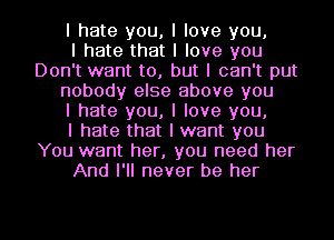 I hate you, I love you,

I hate that I love you
Don't want to, but I can't put
nobody else above you
I hate you, I love you,

I hate that I want you
You want her, you need her
And I'll never be her

g