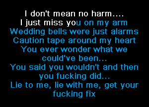 I don't mean no harm....
I just miss you on my arm
Wedding bells were just alarms
Caution tape around my heart
You ever wonder what we
could've been...
You said you wouldn't and then
you fucking did...
Lie to me, lie with me, get your
fucking fix