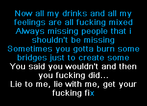 Now all my drinks and all my
feelings are all fucking mixed
Always missing people that i
shouldn't be missing
Sometimes you gotta burn some
bridges just to create some
You said you wouldn't and then
you fucking did...
Lie to me, lie with me, get your
fucking fix