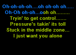 0h-oh-oh-oh....oh oh-oh oh .....
Oh-Oh oh-oh...ooh oh .........
Tryin' to get control .......
Pressure's takin' its toll
Stuck in the middle zone...
I just want you alone