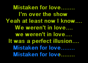 Mistaken for love ........
I'm over the show

Yeah at least now I known

We weren't in love....
we weren't in love....
It was a perfect illusion....
Mistaken for love ........
Mistaken for love ........