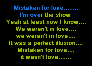 Mistaken for love ........
I'm over the show

Yeah at least now I known

We weren't in love....
we weren't in love....
It was a perfect illusion....
Mistaken for love....

it wasn't love .......