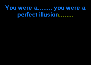 You were a ........ you were a
perfect illusion ........