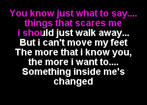 You knowjust what to say....
things that scares me

i should just walk away...
But i can't move my feet

The more that i know you,

the more i want t0....
Something inside me's
changed