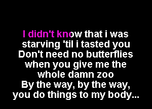 I didn't know that i was
starving 'til i tasted you
Don't need no butterflies
when you give me the
whole damn zoo
By the way, by the way,
you do things to my body...