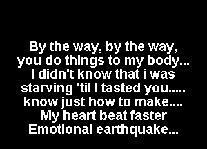 By the way, by the way,
you do things to my body...
I didn't know that i was
starving 'til I tasted you .....
knowjust how to make....
My heart beat faster
Emotional earthquake...