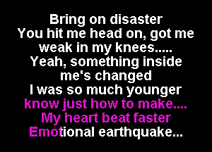 Bring on disaster
You hit me head on, got me
weak in my knees .....
Yeah, something inside
me's changed
I was so much younger
knowjust how to make....
My heart beat faster
Emotional earthquake...