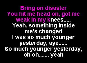 Bring on disaster
You hit me head on, got me
weak in my knees .....
Yeah, something inside
me's changed
I was so much younger
yesterday, aye ......
So much younger yesterday,
oh oh ....... yeah