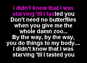 I didn't know that I was
starving 'til I tasted you
Don't need no butterflies

when you give me the

whole damn zoo...

By the way, by the way,
you do things to my body....
I didn't know that I was
starving 'til I tasted you