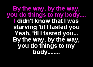 By the way, by the way,

you do things to my body....

I didn't know that I was
starving 'til I tasted you
Yeah, 'til i tasted you...
By the way, by the way,
you do things to my
body ........