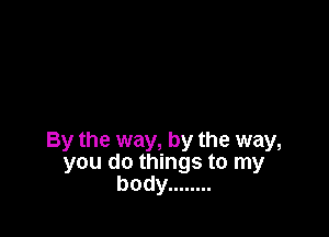 By the way, by the way,
you do things to my
body ........