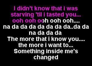 I didn't know that i was

starving 'til i tasted you...
00h 00h 00h 00h 00h....

na da da da da da da da..da da
na da da da
The more that i know you....
the more i want to...
Something inside me's
changed