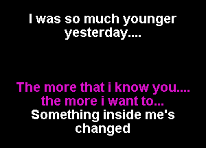 I was so much younger
yesterday....

The more that i know you....
the more i want to...
Something inside me's
changed