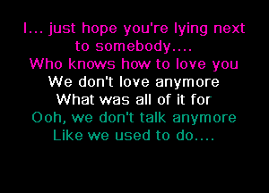 I... just hope you're lying next
to somebody....

Who knows how to love you
We don't love anymore
What was all of it for
00h, we don't talk anymore
Like we used to d0....