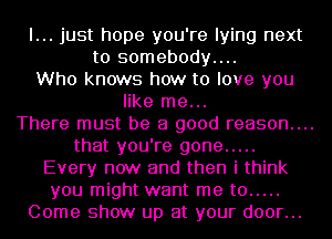 I... just hope you're lying next
to somebody....
Who knows how to love you
like me...
There must be a good reason....
that you're gone .....

Every now and then i think
you might want me to .....

Come show up at your door...