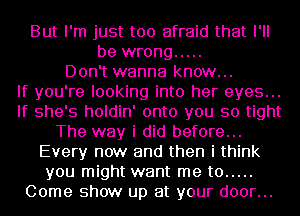 But I'm just too afraid that I'll
be wrong .....
Don't wanna know...

If you're looking into her eyes...
If she's holdin' onto you so tight
The way i did before...
Every now and then i think
you might want me to .....
Come show up at your door...