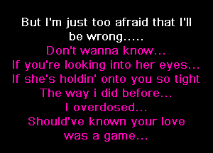 But I'm just too afraid that I'll
be wrong .....
Don't wanna know...

If you're looking into her eyes...
If she's holdin' onto you so tight
The way i did before...

I overdosed...
Should've known your love
was a game...