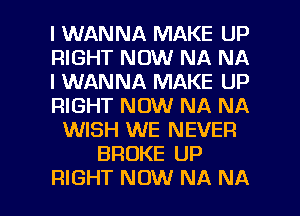 I WANNA MAKE UP
RIGHT NOW NA NA
I WANNA MAKE UP
RIGHT NOW NA NA
WISH WE NEVER
BROKE UP

RIGHT NOW NA NA l