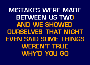 MISTAKES WERE MADE
BETWEEN US TWO
AND WE SHOWED

OURSELVES THAT NIGHT

EVEN SAID SOME THINGS
WEREN'T TRUE
WHY'D YOU GO