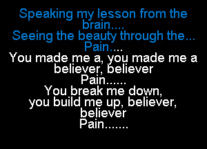 Speaking nay lesson from the
ram....
Seeing the bsayty through the...
am....
You made me a, ou made me a
believer, ellever
Pam ......
Youibreak me down,
you bUIId me up, believer,
believer
Pam .......