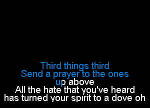 Third thin 8 third
Send a prayer 0 the ones
up above
All the hate that ypu've heard
has turned your spirit to a dove oh