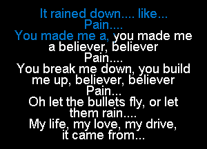 It rained down.... like...
Paln....
You made me a, OLII made me
a belleveIr, ellever
Paln.... I
You break me down, ypu bUIId
me up, beIIerer, believer
Pam...
Oh let the buIIeIts fly, or let
I them raln.... I
My life my love, my drive,
If came from...