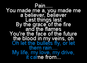 Pain .....

You made me a, ou made me
a believer, eIIever
Last things last
By the race ofthe flre
an the flames
You're the face ofthe future
the blood m m velns, oh
Oh let the bulle 8 fly, or let
. them raln.... .

My life my love, my drive,
It came from...