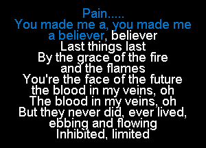 Pain .....
You made me a, ou made me
a believer, eIIever
Last things last
By the race ofthe flre
an the flames
You're the face ofthe future
the blood In my veins, oh
The blood In my veins, .oh
But they never did. ever lived,

ebbiin. andifloiwing
InthI ed. IImIted