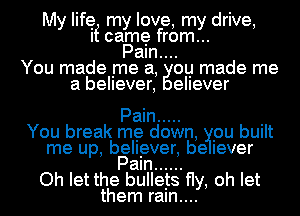 My life my love, my drive,
If came from...
Paln....
You made me a, ou made me
a believer, ellever

Pain .....

You break me down, pu built
me up, believer, be lever
Pam ......

Oh let the bullets fly, oh let
them raln....