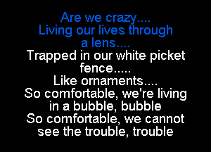 Are we or
Living our livearough
a lens....
Trapped in our white picket
fence .....
Like ornaments....

So comfortable, we're living
in a bubble, bubble

So comfortable, we cannot
see the trouble, trouble I
