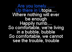 Are you lonely .......

Up there in Utopia....
Where nothing will ever
be enough
Ha pil numb....

80 com orta le, we're living
in a bubble, bubble
So comfortable, we cannot

see the trouble, trouble I