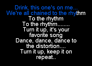 Drink, this one's on me...
We're all chained to the rhythm
To the rhythm
To the rhythm ........

Turn it up, it' 8 your
favorite song
Dance, dance, dance to
the distortion....

Turn it up, keep it on
repeat..