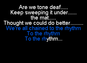 Are we tone deaf .....
Keep sweeping it under ......
the mat .....

Thought we could do better .........
We're all chained to the rhythm
To the rhythm
To the rhythm...