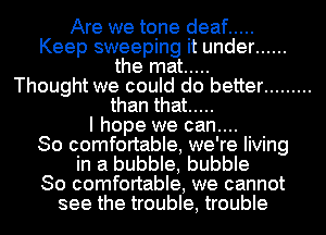 Are we tone deaf .....
Keep sweeping it under ......
the mat .....
Thought we could do better .........
than that .....
I hope we can....
So comfortable, we're living
in a bubble, bubble
So comfortable, we cannot
see the trouble, trouble