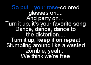 So put... your rose-colored
glasses on....
And party on....

Turn it up, it's your favorite song
Dance, dance, dance to
the distortion...

Turn it up, keep it on repeat
Stumbling around like a wasted
zombie, yeah...

We think we're free