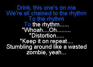 Drink, this one's on me
We're all chained to the rhythm
To the rh hm
To the rhyt m ......
Whoah....Oh .........
Distortion .....

Keep it on reizeatm
Stumbling around Ii e a wasted
zombie, yeah...