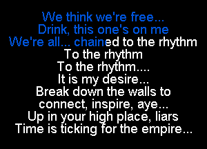 We think we're free...
Drink, this one's on me
We're all... chained to the rhythm
To the rhythm
To the rh hm....

It is my esire...

Break down the walls to
connect inspire, aye...

Up In your hi h place, liars
Time IS ticking or the empire...
