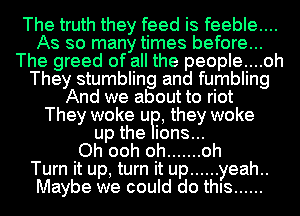 The truth they feed is feeble....
As so many times before...
The greed of all the people....oh
They stumbling and fumbling
And we about to riot
They woke UP, they woke
up the ions...

Oh ooh oh ....... oh
Turn it up, turn it up ...... yeah..
Maybe we could do thIs ......