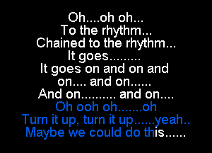 Oh....oh oh...

To the rhythm...
Chained to the rhythm...
ltgoes .........

It goes on and on and
on.... and on ......

And on .......... and on....
Oh ooh oh ....... oh
Turn it up, turn it up ...... yeah..
Maybe we could do this ......