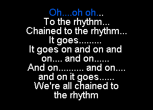Oh....oh oh...
To the rhythm...
Chained to the rhythm...
It goes .........
It goes on and on and

on.... and on ......
And on .......... and on....
and on it oes ......
We're all c ained to
the rhythm