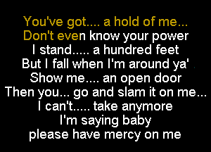 You've got.... a hold of me...
Don't even know your power
I stand ..... a hundred feet
But I fall when I'm around ya' .
Show me.... an open door
Then you... go and slam it on me...
I can't ..... take anymore
I'm saying baby
please have mercy on me