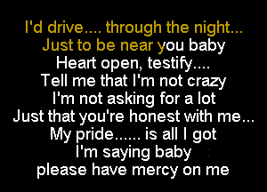 I'd drive.... through the night...
Just to be near you baby
Heart open, testify....
Tell me that I'm not crazy
I'm not asking for a lot
Just that you're honest with me...
My pride ...... is all I got
I'm saying baby '
please have mercy on me