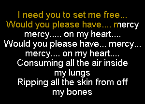 I need you to set me free...
Would you please have.... mercy
mercy ..... on my heart...
Would you please have... mercy...
mercy.... on my heart...
Consuming all the air inside
my lungs
Ripping all the skin from off
my bones