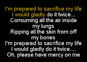 I'm prepared to sacrifice my life
I would gladly do it twice...
Consuming all the air inside
my lungs
Ripping all the skin from off
my bones
I'm prepared to sacrifice my life
I would gladly do it twice....
Oh, please have mercy on me