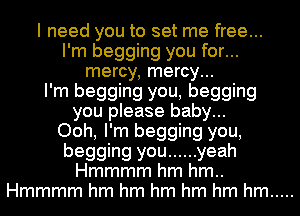 I need you to set me free...
I'm begging you for...
mercy, mercy...

I'm begging you, begging
you please baby...

Ooh, I'm begging you,
begging you ...... yeah
Hmmmm hm hm..
Hmmmm hm hm hm hm hm hm .....