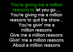 You're giving me a million
reasons to let you 90....
You're giving me a million
reasons to quit the show...
You're givin' me a
million reasons
Give me a million reasons
Givin' me a million reasons
About a million reasons