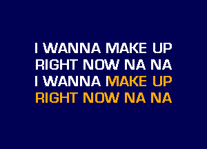 I WANNA MAKE UP
RIGHT NOW NA NA

I WANNA MAKE UP
RIGHT NOW NA NA