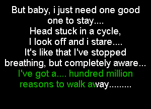But baby, ijust need one good
one to stay....
Head stuck in a cycle,
I look off and i stare...
It's like that I've stopped

breathing, but completely aware...
I've got a.... hundred million
reasons to walk away .........