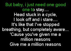 But baby, ijust need one good
one to stay....
Head stuck in a cycle,
I look off and i stare...
It's like that I've stopped
breathing, but completely aware...
'Cause you've given me a
million reasons
Give me a million reasons