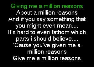 Giving me a million reasons
About a million reasons
And if you say something that
you might even mean....
It's hard to even fathom which
parts i should believe....
'Cause you've given me a
million reasons
Give me a million reasons